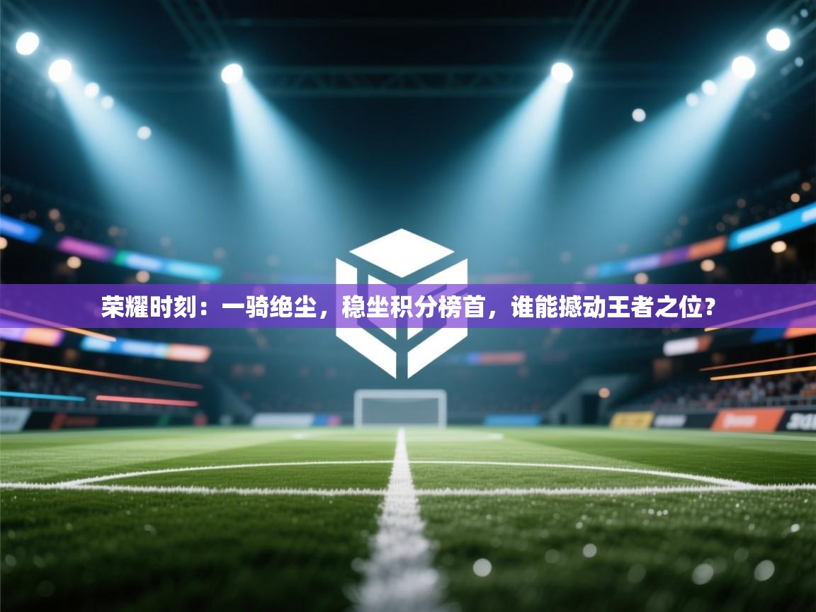 荣耀时刻：一骑绝尘，稳坐积分榜首，谁能撼动王者之位？