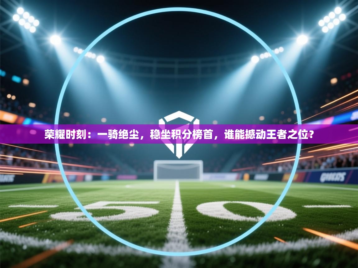 荣耀时刻：一骑绝尘，稳坐积分榜首，谁能撼动王者之位？  第2张